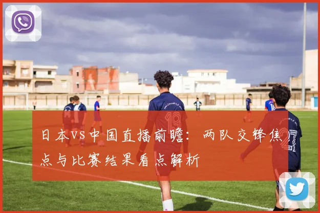日本vs中国直播前瞻：两队交锋焦点与比赛结果看点解析