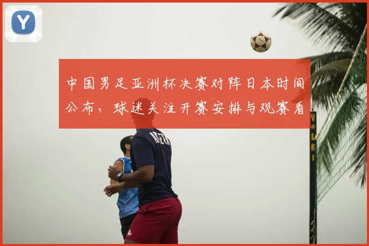 中国男足亚洲杯决赛对阵日本时间公布，球迷关注开赛安排与观赛看点