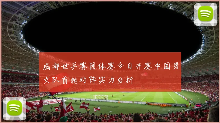 成都世乒赛团体赛今日开赛中国男女队首轮对阵实力分析