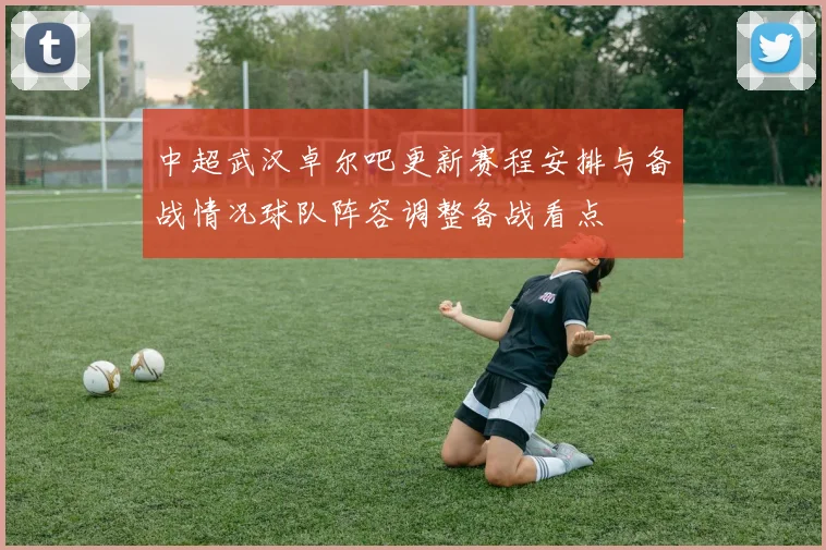 中超武汉卓尔吧更新赛程安排与备战情况球队阵容调整备战看点