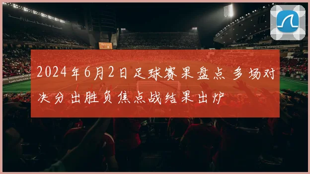 2024年6月2日足球赛果盘点 多场对决分出胜负焦点战结果出炉