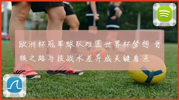 欧洲杯冠军球队难圆世界杯梦想 晋级之路与技战术差异成关键看点