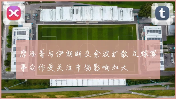 摩洛哥与伊朗断交余波扩散 足球赛事合作受关注市场影响加大