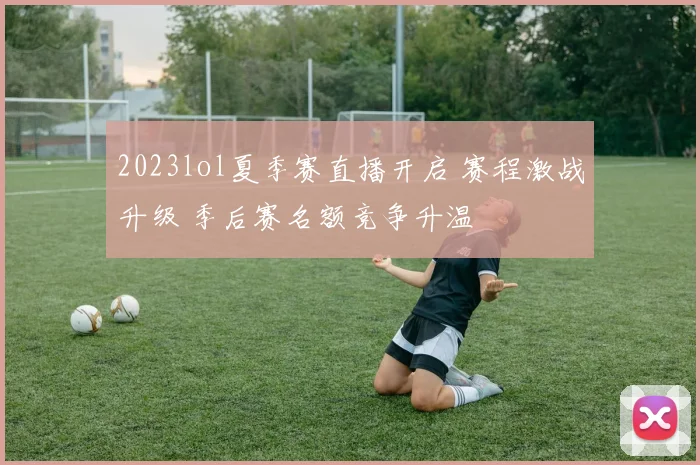 2023lol夏季赛直播开启 赛程激战升级 季后赛名额竞争升温