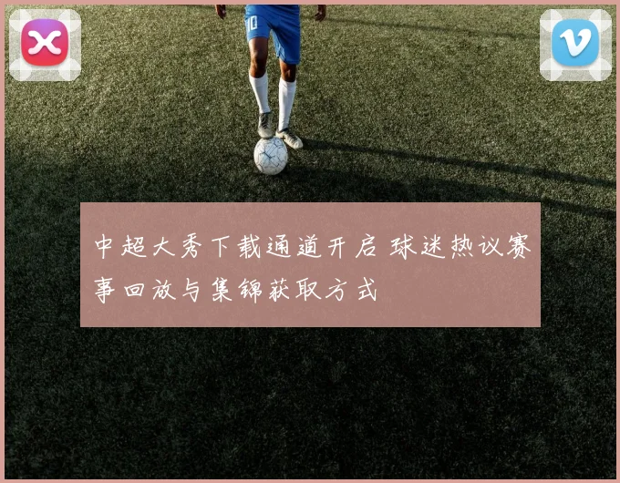 中超大秀下载通道开启 球迷热议赛事回放与集锦获取方式