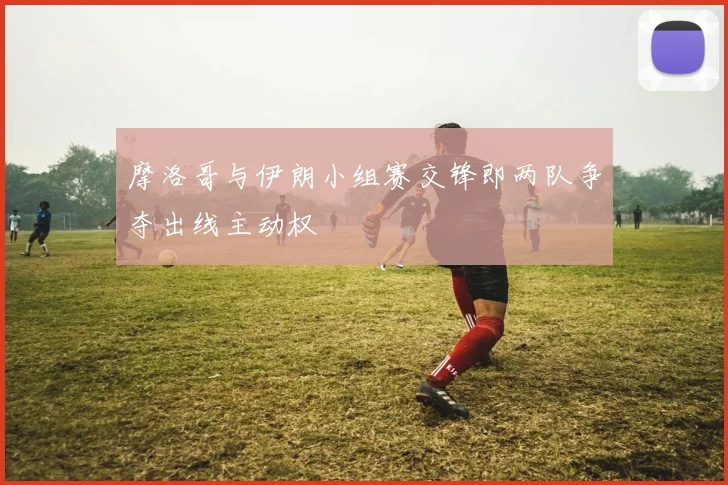 摩洛哥与伊朗小组赛交锋即两队争夺出线主动权