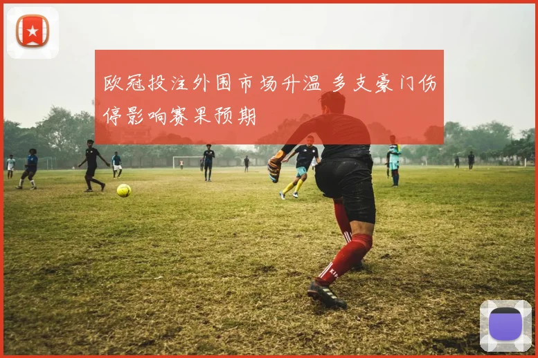 欧冠投注外围市场升温 多支豪门伤停影响赛果预期