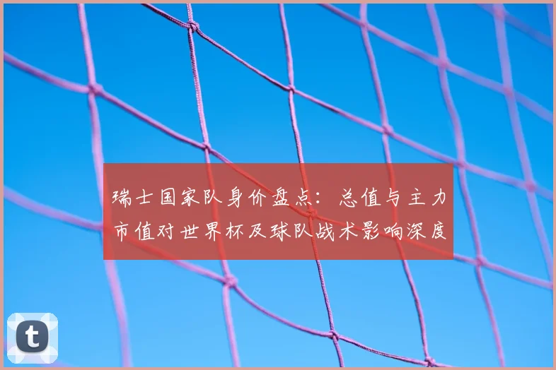 瑞士国家队身价盘点：总值与主力市值对世界杯及球队战术影响深度分析