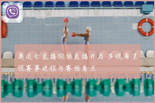 奥运会直播现场直播开启 多视角呈现赛事进程与赛场看点