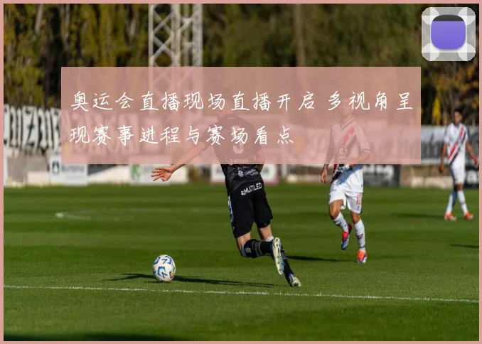 奥运会直播现场直播开启 多视角呈现赛事进程与赛场看点