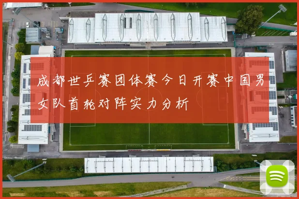 成都世乒赛团体赛今日开赛中国男女队首轮对阵实力分析