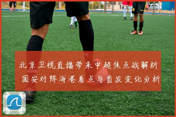 北京卫视直播带来中超焦点战解析 国安对阵海港看点与首发变化分析