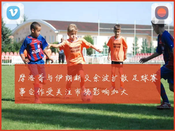 摩洛哥与伊朗断交余波扩散 足球赛事合作受关注市场影响加大