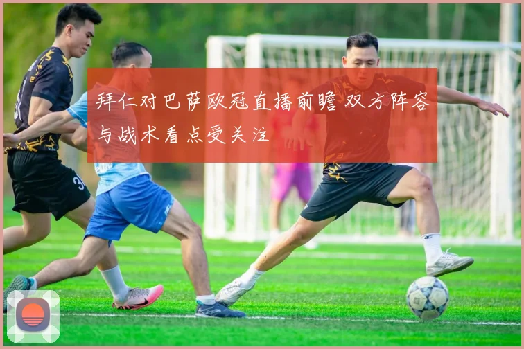 拜仁对巴萨欧冠直播前瞻 双方阵容与战术看点受关注