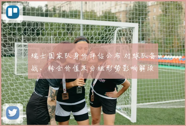 瑞士国家队身价评估公布 对球队备战、转会价值及分组形势影响解读