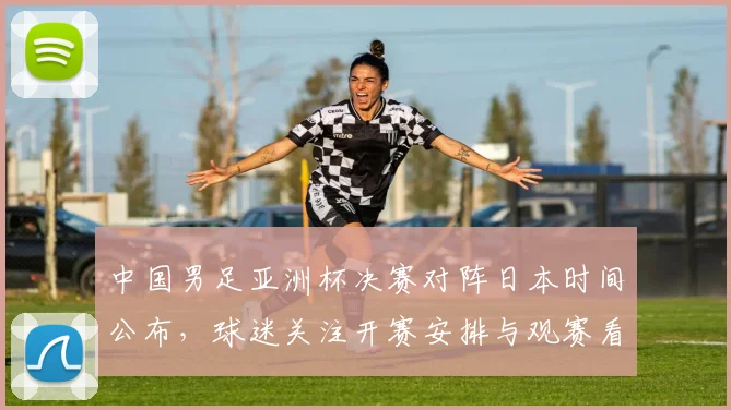 中国男足亚洲杯决赛对阵日本时间公布，球迷关注开赛安排与观赛看点