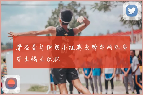摩洛哥与伊朗小组赛交锋即两队争夺出线主动权