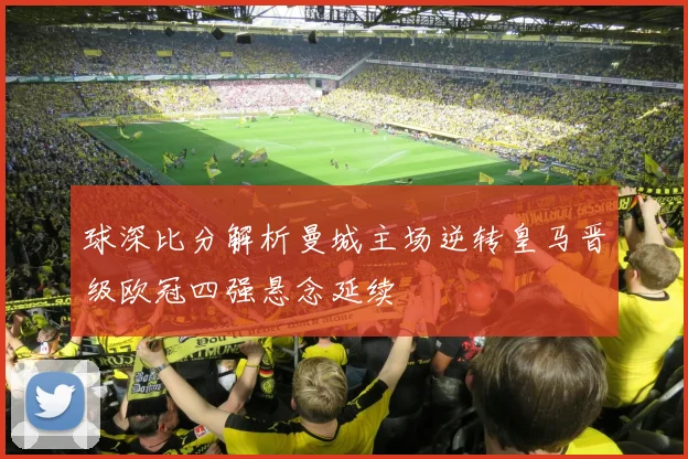 球深比分解析曼城主场逆转皇马晋级欧冠四强悬念延续