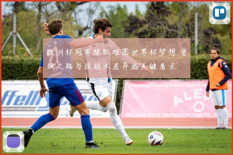 欧洲杯冠军球队难圆世界杯梦想 晋级之路与技战术差异成关键看点