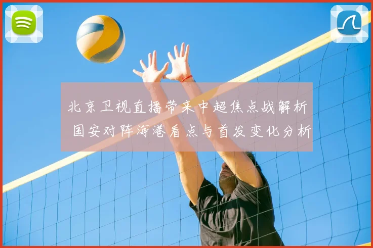 北京卫视直播带来中超焦点战解析 国安对阵海港看点与首发变化分析