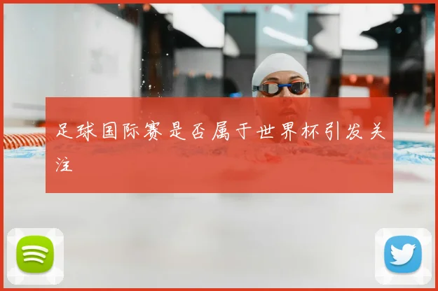 足球国际赛是否属于世界杯引发关注