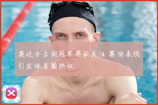 奥运会击剑冠军再获关注 赛场表现引发体育圈热议