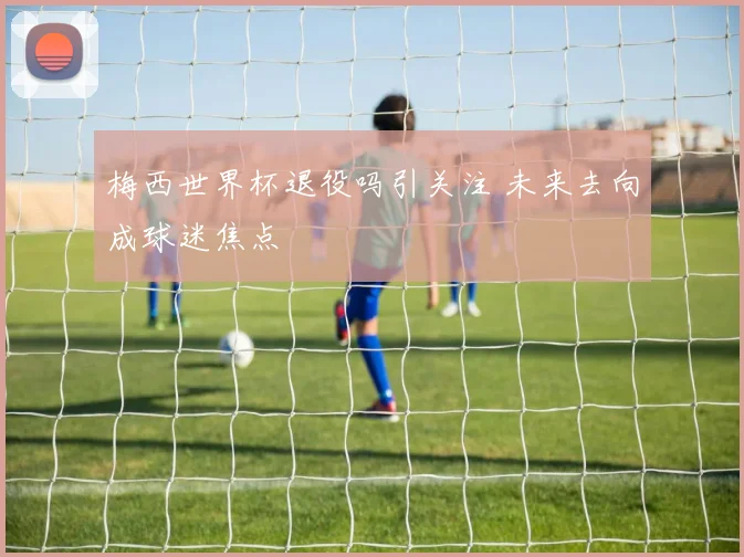 梅西世界杯退役吗引关注 未来去向成球迷焦点