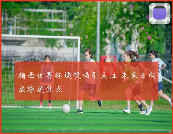 梅西世界杯退役吗引关注 未来去向成球迷焦点